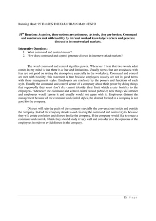 Running Head: 95 THESES THE CLUETRAIN MANIFESTO


55th Reaction: As policy, these notions are poisonous. As tools, they are broken. Command
 and control are met with hostility by intranet worked knowledge workers and generate
                            distrust in internetworked markets.

Integrative Questions:
    1. What command and control means?
    2. How does command and control generate distrust in internetworked markets?


        The word command and control signifies power. Whenever I hear that two words what
comes in my mind is that there is a fear and limitations. Usually words that are associated with
fear are not good on setting the atmosphere especially in the workplace. Command and control
are met with hostility, this statement is true because employees usually are not in good terms
with these management styles. Employees are confused by the powers and functions of each
style. Usually the command and control center of a company abuse their power by doing things
that supposedly they must don’t do, cannot identify their limit which create hostility to the
employees. Whenever the command and control center would publicize new things via intranet
and employees would ignore it and usually would not agree with it. Employees distrust the
management because of the command and control styles, the distrust formed in a company is not
good for the company.

       Distrust will ruin the goals of the company specially the conversations inside and outside
the company. Indeed the company should avoid creating the command and control styles because
they will create confusion and distrust inside the company. If the company would like to create a
command and control, I think they should study it very well and consider also the opinions of the
employees in order to avoid distrust in the company.




                                                                                     75 | P a g e
 