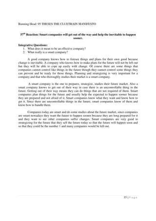 Running Head: 95 THESES THE CLUETRAIN MANIFESTO


 57th Reaction: Smart companies will get out of the way and help the inevitable to happen
                                         sooner.

Integrative Questions:
    1. What does it mean to be an effective company?
    2. What really is a smart company?

       A good company knows how to foresee things and plans for their own good because
change is inevitable. A company who knows how to make plans for the future will not be left out
but they will be able to cope up easily with change. Of course there are some things that
companies cannot control like things in the future though they cannot control some things they
can prevent and be ready for those things. Planning and strategizing is very important for a
company and that who thoroughly studies their market is a smart company.

         A smart company is the one to prepares, strategize, studies their future market. Also a
smart company knows to get out of their way in case there is an uncontrollable thing in the
future. Getting out of their way means they can do things that are not required of them. Smart
companies plan things for the future and usually help the expected to happen sooner because
they are prepared and not afraid of it. Smart companies know what they want and know how to
get it. Since there are uncontrollable things in the future, smart companies know of them and
know how to handle them.

        Companies today are smart and do some studies about the future market, since companies
are smart nowadays they want the future to happen sooner because they are long prepared for it
and they want to see other companies suffer changes. Smart companies are very good in
strategizing for the future that they sell the future today so that the future will happen soon and
so that they could be the number 1 and many companies would be left out.




                                                                                       77 | P a g e
 