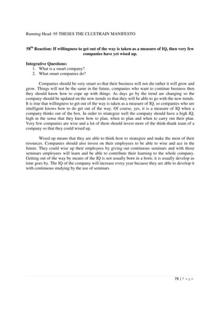 Running Head: 95 THESES THE CLUETRAIN MANIFESTO


58th Reaction: If willingness to get out of the way is taken as a measure of IQ, then very few
                                 companies have yet wised up.

Integrative Questions:
    1. What is a smart company?
    2. What smart companies do?

         Companies should be very smart so that their business will not die rather it will grow and
grow. Things will not be the same in the future, companies who want to continue business then
they should know how to cope up with things. As days go by the trend are changing so the
company should be updated on the new trends so that they will be able to go with the new trends.
It is true that willingness to get out of the way is taken as a measure of IQ, so companies who are
intelligent knows how to do get out of the way. Of course, yes, it is a measure of IQ when a
company thinks out of the box. In order to strategize well the company should have a high IQ,
high in the sense that they know how to plan, when to plan and when to carry out their plan.
Very few companies are wise and a lot of them should invest more of the think-thank team of a
company so that they could wised up.

        Wised up means that they are able to think how to strategize and make the most of their
resources. Companies should also invest on their employees to be able to wise and ace in the
future. They could wise up their employees by giving out continuous seminars and with those
seminars employees will learn and be able to contribute their learning to the whole company.
Getting out of the way by means of the IQ is not usually born in a born; it is usually develop as
time goes by. The IQ of the company will increase every year because they are able to develop it
with continuous studying by the use of seminars




                                                                                       78 | P a g e
 