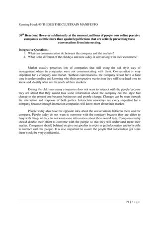 Running Head: 95 THESES THE CLUETRAIN MANIFESTO


59th Reaction: However subliminally at the moment, millions of people now online perceive
    companies as little more than quaint legal fictions that are actively preventing these
                              conversations from intersecting.

Integrative Questions:
    1. What can communication do between the company and the markets?
    2. What is the different of the old days and now a day in conversing with their customers?


        Market usually perceives lots of companies that still using the old style way of
management where in companies were not communicating with them. Conversation is very
important for a company and market. Without conversations, the company would have a hard
time in understanding and knowing who their prospective market ism they will have hard time to
know and identify what are the needs of their markets.

        During the old times many companies does not want to interact with the people because
they are afraid that they would leak some information about the company but this style had
change to the present one because businesses and people change. Changes can be seen through
the interaction and response of both parties. Interaction nowadays are every important for a
company because through interaction companies will know more about their market.

        People today also have the opposite idea about the conversations between them and the
company. People today do not want to converse with the company because they are either to
busy with things or they do not want some information about them would leak. Companies today
should double their effort to converse with the people so that they will understand more their
market. Companies should befriend or give out goodies in order to get information and to be able
to interact with the people. It is also important to assure the people that information got form
them would be very confidential.




                                                                                     79 | P a g e
 