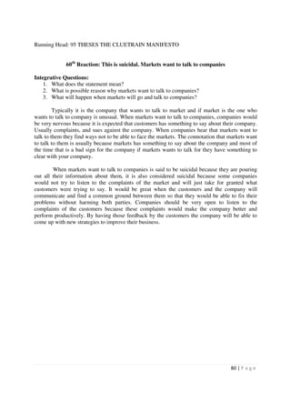 Running Head: 95 THESES THE CLUETRAIN MANIFESTO


             60th Reaction: This is suicidal. Markets want to talk to companies

Integrative Questions:
    1. What does the statement mean?
    2. What is possible reason why markets want to talk to companies?
    3. What will happen when markets will go and talk to companies?

         Typically it is the company that wants to talk to market and if market is the one who
wants to talk to company is unusual. When markets want to talk to companies, companies would
be very nervous because it is expected that customers has something to say about their company.
Usually complaints, and sues against the company. When companies hear that markets want to
talk to them they find ways not to be able to face the markets. The connotation that markets want
to talk to them is usually because markets has something to say about the company and most of
the time that is a bad sign for the company if markets wants to talk for they have something to
clear with your company.

        When markets want to talk to companies is said to be suicidal because they are pouring
out all their information about them, it is also considered suicidal because some companies
would not try to listen to the complaints of the market and will just take for granted what
customers were trying to say. It would be great when the customers and the company will
communicate and find a common ground between them so that they would be able to fix their
problems without harming both parties. Companies should be very open to listen to the
complaints of the customers because these complaints would make the company better and
perform productively. By having those feedback by the customers the company will be able to
come up with new strategies to improve their business.




                                                                                     80 | P a g e
 