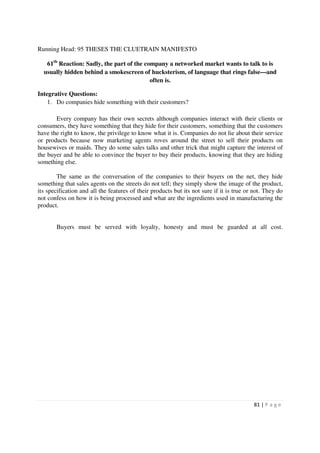 Running Head: 95 THESES THE CLUETRAIN MANIFESTO

   61th Reaction: Sadly, the part of the company a networked market wants to talk to is
  usually hidden behind a smokescreen of hucksterism, of language that rings false—and
                                           often is.

Integrative Questions:
    1. Do companies hide something with their customers?

       Every company has their own secrets although companies interact with their clients or
consumers, they have something that they hide for their customers, something that the customers
have the right to know, the privilege to know what it is. Companies do not lie about their service
or products because now marketing agents roves around the street to sell their products on
housewives or maids. They do some sales talks and other trick that might capture the interest of
the buyer and be able to convince the buyer to buy their products, knowing that they are hiding
something else.

        The same as the conversation of the companies to their buyers on the net, they hide
something that sales agents on the streets do not tell; they simply show the image of the product,
its specification and all the features of their products but its not sure if it is true or not. They do
not confess on how it is being processed and what are the ingredients used in manufacturing the
product.


       Buyers must be served with loyalty, honesty and must be guarded at all cost.




                                                                                          81 | P a g e
 