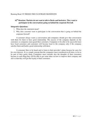 Running Head: 95 THESES THE CLUETRAIN MANIFESTO


      62th Reaction: Markets do not want to talk to flacks and hucksters. They want to
           participate in the conversations going on behind the corporate firewall.

Integrative Questions:
    1. What does the statement mean?
    2. Why does customer want to participate in the conversation that is going on behind the
       corporate firewall?

        A customer always wants a conversation and companies should give that conversation
with them for them to have good relationship. The success of the company depends on the
customers so companies must guard their customers. Companies to be able to be successful must
have loyal customers and customers will become loyal to the company only if the company
satisfies them and build a good relationship with them.

        A consumer likes to be heard and to listen to their provider’s plans because he cares for
his own interests. It is a simple concept that the companies must considered at all times, to let us
be part of their geeky thing. Companies must consider also the thoughts of their customers
because in such thing they will be able to get some ideas on how to improve their company and
also so that they will get the loyalty of their customers.




                                                                                        82 | P a g e
 