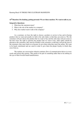 Running Head: 95 THESES THE CLUETRAIN MANIFESTO



63th Reaction: De-cloaking, getting personal: We are those markets. We want to talk to you.

Integrative Questions:
    1. What does the statement mean?
    2. What is the role of the market in a company?
    3. Why does market want to talk to the company?


        As a customer, we have the right to choose a product or service to buy and in buying
products that we want and usually we talk to the sales ladies so that they can assist us. We, the
customers will just choose the product that we want to buy and the sales lady will just assist us
but don’t have the right to question the product that we want to buy. Sales ladies should be
pleasant to the customers; they must be friendly to the customers so that they will get the trust of
the customers; they must listen to us because we give them what they need, the money. We want
to be heard, entertained and are cared in order to give them the proper loyalty in which they
crave from us.

       The markets are conversation wherein continues flow of communication thrives in every
words and actions they portray. They prefer to be part of something rather than to be nothing on
the eyes of their favorite brand manufacturers.




                                                                                        83 | P a g e
 