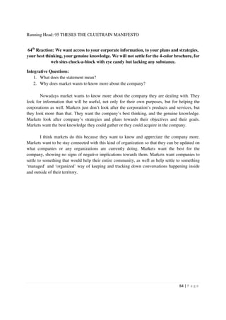 Running Head: 95 THESES THE CLUETRAIN MANIFESTO


64th Reaction: We want access to your corporate information, to your plans and strategies,
your best thinking, your genuine knowledge. We will not settle for the 4-color brochure, for
             web sites chock-a-block with eye candy but lacking any substance.

Integrative Questions:
    1. What does the statement mean?
    2. Why does market wants to know more about the company?

       Nowadays market wants to know more about the company they are dealing with. They
look for information that will be useful, not only for their own purposes, but for helping the
corporations as well. Markets just don’t look after the corporation’s products and services, but
they look more than that. They want the company’s best thinking, and the genuine knowledge.
Markets look after company’s strategies and plans towards their objectives and their goals.
Markets want the best knowledge they could gather or they could acquire in the company.

         I think markets do this because they want to know and appreciate the company more.
Markets want to be stay connected with this kind of organization so that they can be updated on
what companies or any organizations are currently doing. Markets want the best for the
company, showing no signs of negative implications towards them. Markets want companies to
settle to something that would help their entire community, as well as help settle to something
‘managed’ and ‘organized’ way of keeping and tracking down conversations happening inside
and outside of their territory.




                                                                                    84 | P a g e
 