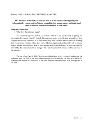 Running Head: 95 THESES THE CLUETRAIN MANIFESTO


      66th Reaction: As markets, as workers, both of us are sick to death of getting our
  information by remote control. Why do we need faceless annual reports and third-hand
                   market research studies to introduce us to each other?

Integrative Questions:
    1. What does the statement mean?

        The statement says “As markets, as workers, both of us are sick to death of getting our
information by remote control.” I think this statement wants to tell is that an employee in a
company hates to be controlled or in other words they want freedom. They want to be heard by
their bosses in the company where they work. If both company and market will work as a team,
success will be at their hands. Both of them will be beneficiary of changes. If markets would be
allowed by the corporations to do changes, this ‘remote controlled’ process will be removed in
the company.


        The use of the World Wide Web is very helpful now a day because it makes our life
sufficient. You can find all the information through the web and you can have your ideas and
experienced is shared and listen also to the ideas, thoughts and experience from other people in
the web.




                                                                                    86 | P a g e
 