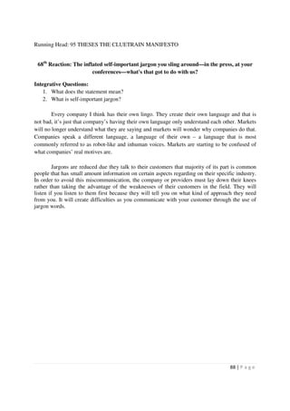 Running Head: 95 THESES THE CLUETRAIN MANIFESTO


 68th Reaction: The inflated self-important jargon you sling around—in the press, at your
                        conferences—what's that got to do with us?

Integrative Questions:
    1. What does the statement mean?
    2. What is self-important jargon?

        Every company I think has their own lingo. They create their own language and that is
not bad, it’s just that company’s having their own language only understand each other. Markets
will no longer understand what they are saying and markets will wonder why companies do that.
Companies speak a different language, a language of their own – a language that is most
commonly referred to as robot-like and inhuman voices. Markets are starting to be confused of
what companies’ real motives are.

         Jargons are reduced due they talk to their customers that majority of its part is common
people that has small amount information on certain aspects regarding on their specific industry.
In order to avoid this miscommunication, the company or providers must lay down their knees
rather than taking the advantage of the weaknesses of their customers in the field. They will
listen if you listen to them first because they will tell you on what kind of approach they need
from you. It will create difficulties as you communicate with your customer through the use of
jargon words.




                                                                                     88 | P a g e
 