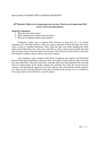 Running Head: 95 THESES THE CLUETRAIN MANIFESTO



  69th Reaction: Maybe you're impressing your investors. Maybe you're impressing Wall
                            Street. You're not impressing us.

Integrative Questions:
    1. What does the stamen mean?
    2. What companies do to impress their investors?
    3. Why can’t companies impress their markets?

        Companies usually want to impress their investors so what they do is to present
something new with their investors. They may make a statement to them that they talk wisely
when it comes to valuable information. They sound like they were really speaking the whole
truth, not just half-truth or lies. They may sound like as if they could convince people that what
they are doing will go well in the future. So investors will be deceived by the flowery words that
the company is telling to them so they invest in the company.

        Also companies want to impress Wall Street. Companies may impress the Wall Street
because of the large contribution it gets from them. The market simply needs the right words that
they may understood. They don’t need fancy serenades rather they need guidelines that may help
them in availing things in the market. Impress the customers first, then the investor because
investors will automatically approach you if they observe and convinced that people patronize
you. They are just assuring themselves that they will profit from you due to it is so terrible to
lose a large amount of investment in a specific project.




                                                                                      89 | P a g e
 