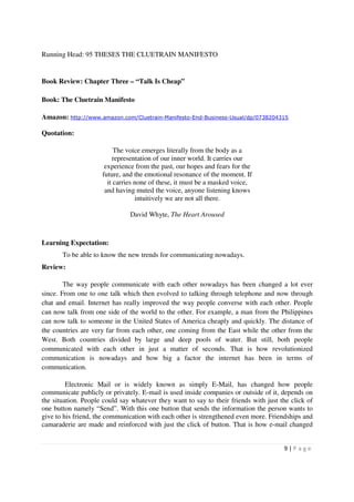 Running Head: 95 THESES THE CLUETRAIN MANIFESTO


Book Review: Chapter Three – “Talk Is Cheap”

Book: The Cluetrain Manifesto

Amazon: http://www.amazon.com/Cluetrain-Manifesto-End-Business-Usual/dp/0738204315

Quotation:

                          The voice emerges literally from the body as a
                         representation of our inner world. It carries our
                      experience from the past, our hopes and fears for the
                     future, and the emotional resonance of the moment. If
                       it carries none of these, it must be a masked voice,
                      and having muted the voice, anyone listening knows
                                  intuitively we are not all there.

                               David Whyte, The Heart Aroused



Learning Expectation:
       To be able to know the new trends for communicating nowadays.
Review:

        The way people communicate with each other nowadays has been changed a lot ever
since. From one to one talk which then evolved to talking through telephone and now through
chat and email. Internet has really improved the way people converse with each other. People
can now talk from one side of the world to the other. For example, a man from the Philippines
can now talk to someone in the United States of America cheaply and quickly. The distance of
the countries are very far from each other, one coming from the East while the other from the
West. Both countries divided by large and deep pools of water. But still, both people
communicated with each other in just a matter of seconds. That is how revolutionized
communication is nowadays and how big a factor the internet has been in terms of
communication.

         Electronic Mail or is widely known as simply E-Mail, has changed how people
communicate publicly or privately. E-mail is used inside companies or outside of it, depends on
the situation. People could say whatever they want to say to their friends with just the click of
one button namely “Send”. With this one button that sends the information the person wants to
give to his friend, the communication with each other is strengthened even more. Friendships and
camaraderie are made and reinforced with just the click of button. That is how e-mail changed


                                                                                      9|P age
 