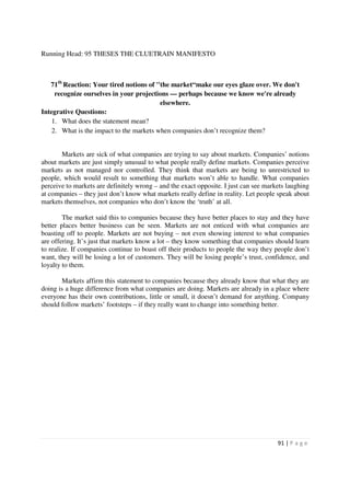 Running Head: 95 THESES THE CLUETRAIN MANIFESTO



   71th Reaction: Your tired notions of "the market“make our eyes glaze over. We don't
     recognize ourselves in your projections — perhaps because we know we're already
                                          elsewhere.
Integrative Questions:
    1. What does the statement mean?
    2. What is the impact to the markets when companies don’t recognize them?


       Markets are sick of what companies are trying to say about markets. Companies’ notions
about markets are just simply unusual to what people really define markets. Companies perceive
markets as not managed nor controlled. They think that markets are being to unrestricted to
people, which would result to something that markets won’t able to handle. What companies
perceive to markets are definitely wrong – and the exact opposite. I just can see markets laughing
at companies – they just don’t know what markets really define in reality. Let people speak about
markets themselves, not companies who don’t know the ‘truth’ at all.

        The market said this to companies because they have better places to stay and they have
better places better business can be seen. Markets are not enticed with what companies are
boasting off to people. Markets are not buying – not even showing interest to what companies
are offering. It’s just that markets know a lot – they know something that companies should learn
to realize. If companies continue to boast off their products to people the way they people don’t
want, they will be losing a lot of customers. They will be losing people’s trust, confidence, and
loyalty to them.

       Markets affirm this statement to companies because they already know that what they are
doing is a huge difference from what companies are doing. Markets are already in a place where
everyone has their own contributions, little or small, it doesn’t demand for anything. Company
should follow markets’ footsteps – if they really want to change into something better.




                                                                                      91 | P a g e
 