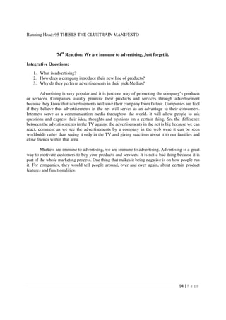 Running Head: 95 THESES THE CLUETRAIN MANIFESTO



                74th Reaction: We are immune to advertising. Just forget it.

Integrative Questions:

   1. What is advertising?
   2. How does a company introduce their new line of products?
   3. Why do they perform advertisements in their pick Medias?

        Advertising is very popular and it is just one way of promoting the company’s products
or services. Companies usually promote their products and services through advertisement
because they know that advertisements will save their company from failure. Companies are fool
if they believe that advertisements in the net will serves as an advantage to their consumers.
Internets serve as a communication media throughout the world. It will allow people to ask
questions and express their idea, thoughts and opinions on a certain thing. So, the difference
between the advertisements in the TV against the advertisements in the net is big because we can
react, comment as we see the advertisements by a company in the web were it can be seen
worldwide rather than seeing it only in the TV and giving reactions about it to our families and
close friends within that area.

        Markets are immune to advertising, we are immune to advertising. Advertising is a great
way to motivate customers to buy your products and services. It is not a bad thing because it is
part of the whole marketing process. One thing that makes it being negative is on how people run
it. For companies, they would tell people around, over and over again, about certain product
features and functionalities.




                                                                                    94 | P a g e
 