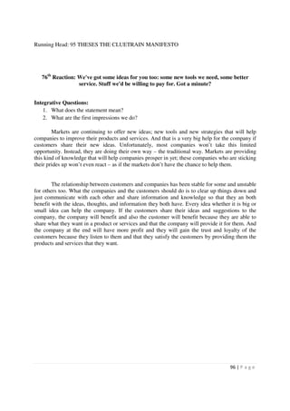 Running Head: 95 THESES THE CLUETRAIN MANIFESTO




   76th Reaction: We've got some ideas for you too: some new tools we need, some better
                  service. Stuff we'd be willing to pay for. Got a minute?


Integrative Questions:
    1. What does the statement mean?
    2. What are the first impressions we do?

        Markets are continuing to offer new ideas; new tools and new strategies that will help
companies to improve their products and services. And that is a very big help for the company if
customers share their new ideas. Unfortunately, most companies won’t take this limited
opportunity. Instead, they are doing their own way – the traditional way. Markets are providing
this kind of knowledge that will help companies prosper in yet; these companies who are sticking
their prides up won’t even react – as if the markets don’t have the chance to help them.


        The relationship between customers and companies has been stable for some and unstable
for others too. What the companies and the customers should do is to clear up things down and
just communicate with each other and share information and knowledge so that they an both
benefit with the ideas, thoughts, and information they both have. Every idea whether it is big or
small idea can help the company. If the customers share their ideas and suggestions to the
company, the company will benefit and also the customer will benefit because they are able to
share what they want in a product or services and that the company will provide it for them. And
the company at the end will have more profit and they will gain the trust and loyalty of the
customers because they listen to them and that they satisfy the customers by providing them the
products and services that they want.




                                                                                     96 | P a g e
 
