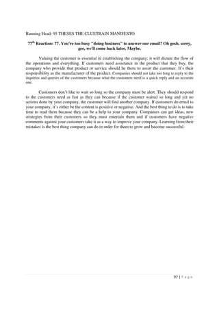 Running Head: 95 THESES THE CLUETRAIN MANIFESTO

 77th Reaction: 77. You're too busy "doing business" to answer our email? Oh gosh, sorry,
                             gee, we'll come back later. Maybe.

       Valuing the customer is essential in establishing the company; it will dictate the flow of
the operations and everything. If customers need assistance in the product that they buy, the
company who provide that product or service should be there to assist the customer. It’s their
responsibility as the manufacturer of the product. Companies should not take too long to reply to the
inquiries and queries of the customers because what the customers need is a quick reply and an accurate
one.

        Customers don’t like to wait so long so the company must be alert. They should respond
to the customers need as fast as they can because if the customer waited so long and yet no
actions done by your company, the customer will find another company. If customers do email to
your company, it’s either be the content is positive or negative. And the best thing to do is to take
time to read them because they can be a help to your company. Companies can get ideas, new
strategies from their customers so they must entertain them and if customers have negative
comments against your customers take it as a way to improve your company. Learning from their
mistakes is the best thing company can do in order for them to grow and become successful.




                                                                                          97 | P a g e
 