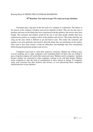 Running Head: 95 THESES THE CLUETRAIN MANIFESTO

                     78th Reaction: You want us to pay? We want you to pay attention.



       Customers play a big part on the life-cycle of a company or corporation. The failure or
the success of the company’s products and services depends on them. They are also the ones to
purchase and react on the things they have experienced with the products and services they have
bought. The customers and markets would be the one to tell other people whether they have
experienced a positive or a negative effect on the products and services. The money that they are
using are the ones which is difficult to get and hard to earn. This makes the customers and
markets even more particular and sensitive about the things they are purchasing on the market.
They want to have their money’s worth the difficulties and hardships they have encountered
before buying the particular products and services.

        Companies must learn to value their respective customers. Markets are willing to pay,
even do anything, just to make companies work something better for them; they are willing to
pay as long the company will satisfy their needs and wants. Markets ask for companies’ attention
because markets are concerned to what companies continue to do with their people. Markets
invite companies to take this kind of consideration to show interest to change. If companies
really want customer buy their products and services, or even patronizing them, companies
should learn how to pay attention.




                                                                                     98 | P a g e
 