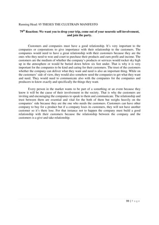Running Head: 95 THESES THE CLUETRAIN MANIFESTO

79th Reaction: We want you to drop your trip, come out of your neurotic self-involvement,
                                  and join the party.


        Customers and companies must have a good relationship. It’s very important to the
companies or corporations to give importance with their relationship to the customers. The
companies would need to have a great relationship with their customers because they are the
ones who they need to woe and court to purchase their products and earn profit and income. The
customers are the medium of whether the company’s products or services would rocket sky high
up in the atmosphere or would be buried down below six feet under. That is why it is very
important for the companies to be kind and caring for their customers. The trust of the customers
whether the company can deliver what they want and need is also an important thing. While on
the customers’ side of view, they would also somehow need the companies to get what they want
and need. They would need to communicate also with the companies for the companies and
producers to know exactly and specifically the things they want.

        Every person in the market wants to be part of a something or an event because they
know it will be the cause of their involvement in the society. That is why the customers are
inviting and encouraging the companies to speak to them and communicate. The relationship and
trust between them are essential and vital for the both of them but weighs heavily on the
companies’ side because they are the one who needs the customers. Customers can have other
company to buy for a product but if a company loses its customers, they will not have another
customer so it’s there lose. For that instance not to happen the company must build a good
relationship with their customers because the relationship between the company and the
customers is a give and take relationship.




                                                                                     99 | P a g e
 