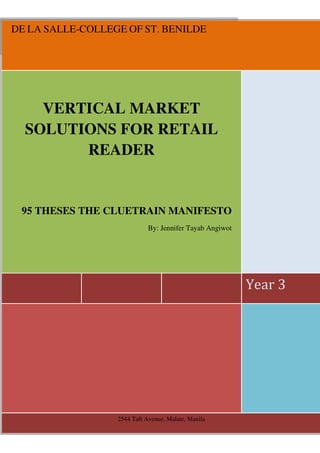 DE LA SALLE-COLLEGE OF ST. BENILDE




    VERTICAL MARKET
  SOLUTIONS FOR RETAIL
        READER


 95 THESES THE CLUETRAIN MANIFESTO
                             By: Jennifer Tayab Angiwot




                                                          Year 3




                  2544 Taft Avenue, Malate, Manila
 
