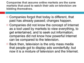 Companies that assume online markets are the same markets that used to watch their ads on television are kidding themselves. Companies forgot that today is different, that past has already passed; changes happen.  Companies did not know the concept of Internet as a tool used by markets to view everything, to get entertained, and to seek out information; companies did not know how powerful Internet can be compared to the television.  Back then, television is the only mass media that people got to display ads wonderfully; but now it is a mixture of television and the Internet.  