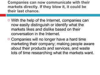 Companies can now communicate with their markets directly. If they blow it, it could be their last chance.  With the help of the Internet, companies can now easily distinguish or identify what the markets likes and dislike based on their conversation in the Internet. Companies will no longer have a hard time marketing their company; making people aware about their products and services, and waste lots of time researching what the markets want.  