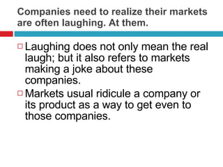 Companies need to realize their markets are often laughing. At them. Laughing does not only mean the real laugh; but it also refers to markets making a joke about these companies. Markets usual ridicule a company or its product as a way to get even to those companies.  