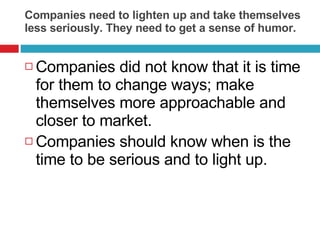Companies need to lighten up and take themselves less seriously. They need to get a sense of humor. Companies did not know that it is time for them to change ways; make themselves more approachable and closer to market.  Companies should know when is the time to be serious and to light up.  