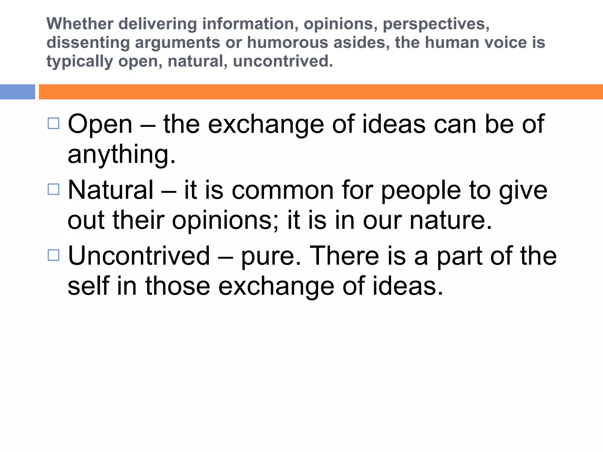 Whether delivering information, opinions, perspectives, dissenting arguments or humorous asides, the human voice is typically open, natural, uncontrived. Open – the exchange of ideas can be of anything. Natural – it is common for people to give out their opinions; it is in our nature. Uncontrived – pure. There is a part of the self in those exchange of ideas.  