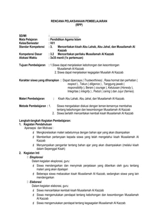 RENCANA PELAKSANAAN PEMBELAJARAN
(RPP)
SD/MI : ____________________
Mata Pelajaran : Pendidikan Agama Islam
Kelas/Semester : VI/1
Standar Kompetensi : 3. Menceritakan kisah Abu Lahab, Abu Jahal, dan Musailamah Al
Kazzab
Kompetensi Dasar : 3.2 Menceritakan perilaku Musailamah Al Kazzab
Alokasi Waktu : 3x35 menit (1x pertemuan)
Tujuan Pembelajaran : 1.Siswa dapat menjelaskan kebohongan dan kesombongan
Musailamah Al Kazzab
2. Siswa dapat menjelaskan kegagalan Musailah Al Kazzab
Karakter siswa yang diharapkan : Dapat dipercaya ( Trustworthines) , Rasa hormat dan perhatian (
respect ) , Tekun ( diligence ) , Tanggung jawab (
responsibility ), Berani ( courage ), Ketulusan (Honesty ),
Integritas ( integrity ) , Peduli ( caring ) dan Jujur (fairnes).
Materi Pembelajaran : Kisah Abu Lahab, Abu Jahal, dan Musailamah Al Kazzab.
Metode Pembelajaran : 1. Siswa mengadakan diskusi dengan teman-temannya membahas
tentang kebohongan dan kesombongan Musailamah Al Kazzab
2. Siswa berlatih menceritakan kembali kisah Musailamah Al Kazzab
Langkah-langkah Kegiatan Pembelajaran:
1. Kegiatan Pendahuluan
Apersepsi dan Motivasi :
 Mengkorelasikan materi sebelumnya dengan bahan ajar yang akan disampaikan
 Memberikan pertanyaan kepada siswa yang telah mengetahui kisah Musailamah Al
Kazzab
 Menyampaikan pengantar tentang bahan ajar yang akan disampaiakan (melalui kisah
dalam Sepenggal Kisah)
2. Kegiatan Inti
 Eksplorasi
Dalam kegiatan eksplorasi, guru:
 Siswa mendengarkan dan menyimak penjelasan yang diberikan oleh guru tentang
materi yang akan dipelajari
 Beberapa siswa mebacakan kisah Musailamah Al Kazzab, sedangkan siswa yang lain
mendengarkan
 Elaborasi
Dalam kegiatan elaborasi, guru:
 Siswa menceritakan kembali kisah Musailamah Al Kazzab
 Siswa mengemukakan pendapat tentang kebohongan dan kesombongan Musailamah
Al Kazzab
 Siswa mengemukakan pendapat tentang kegaagalan Musailamah Al Kazzab
 