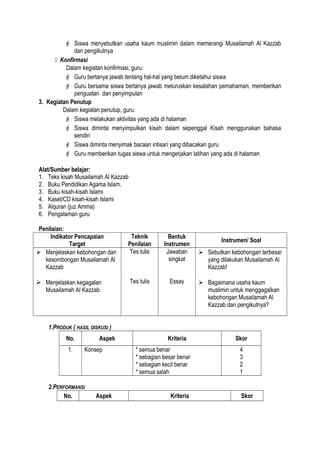  Siswa menyebutkan usaha kaum muslimin dalam memerangi Musailamah Al Kazzab
dan pengikutnya
 Konfirmasi
Dalam kegiatan konfirmasi, guru:
 Guru bertanya jawab tentang hal-hal yang belum diketahui siswa
 Guru bersama siswa bertanya jawab meluruskan kesalahan pemahaman, memberikan
penguatan dan penyimpulan
3. Kegiatan Penutup
Dalam kegiatan penutup, guru:
 Siswa melakukan aktivitas yang ada di halaman
 Siswa diminta menyimpulkan kisah dalam sepenggal Kisah menggunakan bahasa
sendiri
 Siswa diminta menyimak bacaan intisari yang dibacakan guru
 Guru memberikan tugas siswa untuk mengerjakan latihan yang ada di halaman
Alat/Sumber belajar:
1. Teks kisah Musailamah Al Kazzab
2. Buku Pendidikan Agama Islam.
3. Buku kisah-kisah Islami
4. Kaset/CD kisah-kisah Islami
5. Alquran (juz Amma)
6. Pengalaman guru
Penilaian:
Indikator Pencapaian
Target
Teknik
Penilaian
Bentuk
Instrumen
Instrumen/ Soal
 Menjelaskan kebohongan dan
kesombongan Musailamah Al
Kazzab
 Menjelaskan kegagalan
Musailamah Al Kazzab
Tes tulis
Tes tulis
Jawaban
singkat
Essay
 Sebutkan kebohongan terbesar
yang dilakukan Musailamah Al
Kazzab!
 Bagaimana usaha kaum
muslimin untuk menggagalkan
kebohongan Musailamah Al
Kazzab dan pengikutnya?
1.PRODUK ( HASIL DISKUSI )
No. Aspek Kriteria Skor
1. Konsep * semua benar
* sebagian besar benar
* sebagian kecil benar
* semua salah
4
3
2
1
2.PERFORMANSI
No. Aspek Kriteria Skor
 