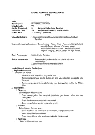 RENCANA PELAKSANAAN PEMBELAJARAN
(RPP)
SD/MI : ____________________
Mata Pelajaran : Pendidikan Agama Islam
Kelas/Semester : VI/1
Standar Kompetensi : 5. Mengenal ibadah bulan Ramadan
Kompetensi Dasar : 5.1 Melaksanakan tarawih di bulan Ramadan
Alokasi Waktu : 3x35 menit (1x pertemuan)
Tujuan Pembelajaran : 1.Siswa dapat mempraktikkan/mengamalkan salat tarawih di bulan
Ramadan
Karakter siswa yang diharapkan : Dapat dipercaya ( Trustworthines) , Rasa hormat dan perhatian (
respect ) , Tekun ( diligence ) , Tanggung jawab (
responsibility ), Berani ( courage ), Ketulusan (Honesty ),
Integritas ( integrity ) , Peduli ( caring ) dan Jujur (fairnes).
Materi Pembelajaran : Ibadah di bulan Ramadan
Metode Pembelajaran : 1. Siswa mengkaji gerakan dan bacaan salat tarawih, serta
keutamaannya
2.Siswa berlatih mempraktikkan salat tarawih
Langkah-langkah Kegiatan Pembelajaran:
1. Kegiatan Pendahuluan
Apersepsi dan Motivasi :
 Tadarus bersama surah-surah yang dihafal siswa
 Memberikan pertanyaan seputar ibadah dan amal yang dilakukan siswa pada bulan
Ramadan
 Memberikan pengantar tentang bahan ajar yang disamppaikan (melalui fitur Mutiara
Islam)
2. Kegiatan Inti
 Eksplorasi
Dalam kegiatan eksplorasi, guru:
 Siswa mendengarkan dan menyimak penjelasan guru tentang bahan ajar yang
disampaikan
 Siswa diperkenalkan tentang materi salat tarawih
 Siswa memperhatikan gambar peraga salat tarawih
 Elaborasi
Dalam kegiatan elaborasi, guru:
 Siswa melafalkan niat salat tarawih secara klasikal, kelompok dan individu
 Siswa menghafal niat salat tarawih
 Siswa mempraktikkan salat tarawih secara klasikal, dan kelompok
 Konfirmasi
Dalam kegiatan konfirmasi, guru:
 