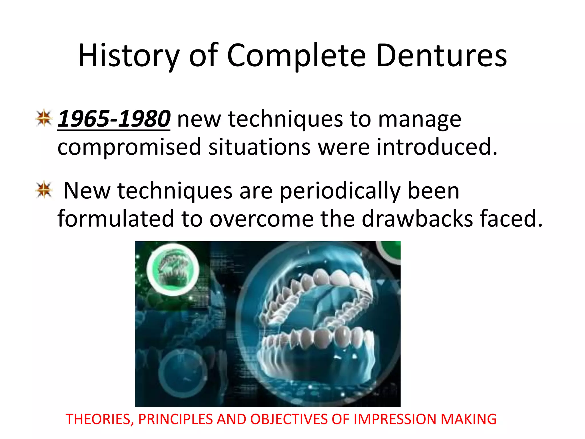 History of Complete Dentures
1965-1980 new techniques to manage
compromised situations were introduced.
New techniques are periodically been
formulated to overcome the drawbacks faced.
THEORIES, PRINCIPLES AND OBJECTIVES OF IMPRESSION MAKING
 