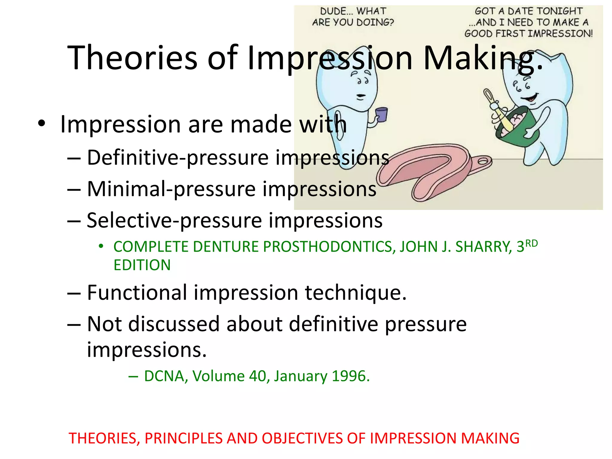 Theories of Impression Making.
• Impression are made with
– Definitive-pressure impressions
– Minimal-pressure impressions
– Selective-pressure impressions
• COMPLETE DENTURE PROSTHODONTICS, JOHN J. SHARRY, 3RD
EDITION
– Functional impression technique.
– Not discussed about definitive pressure
impressions.
– DCNA, Volume 40, January 1996.
THEORIES, PRINCIPLES AND OBJECTIVES OF IMPRESSION MAKING
 