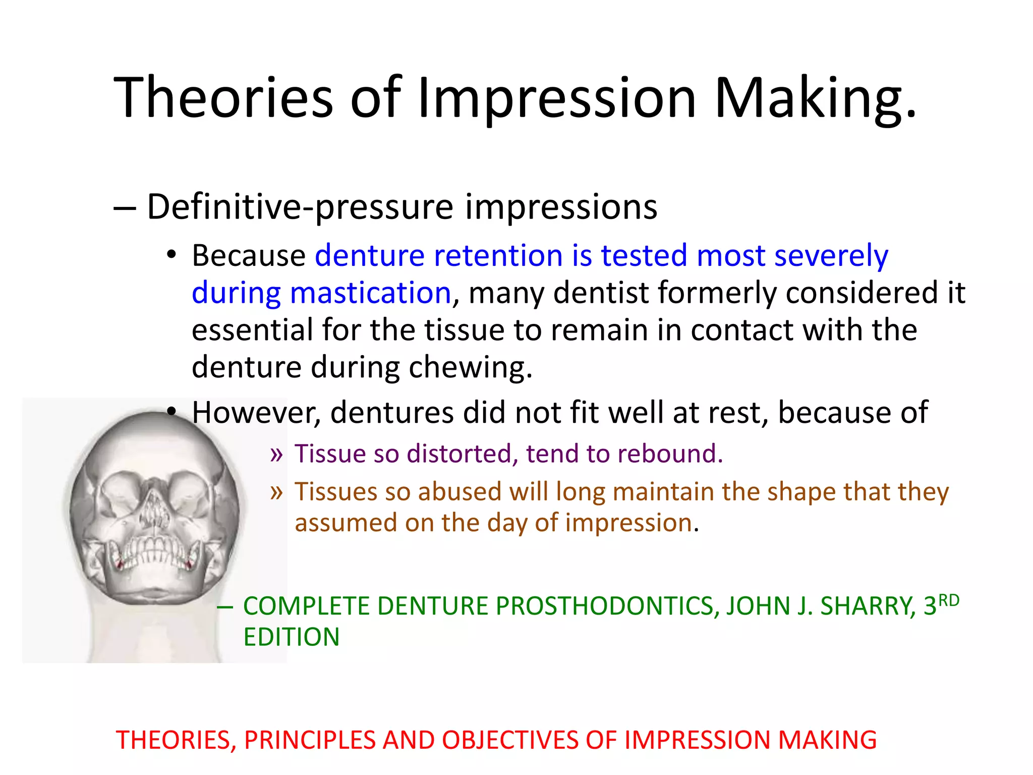 – Definitive-pressure impressions
• Because denture retention is tested most severely
during mastication, many dentist formerly considered it
essential for the tissue to remain in contact with the
denture during chewing.
• However, dentures did not fit well at rest, because of
» Tissue so distorted, tend to rebound.
» Tissues so abused will long maintain the shape that they
assumed on the day of impression.
– COMPLETE DENTURE PROSTHODONTICS, JOHN J. SHARRY, 3RD
EDITION
Theories of Impression Making.
THEORIES, PRINCIPLES AND OBJECTIVES OF IMPRESSION MAKING
 