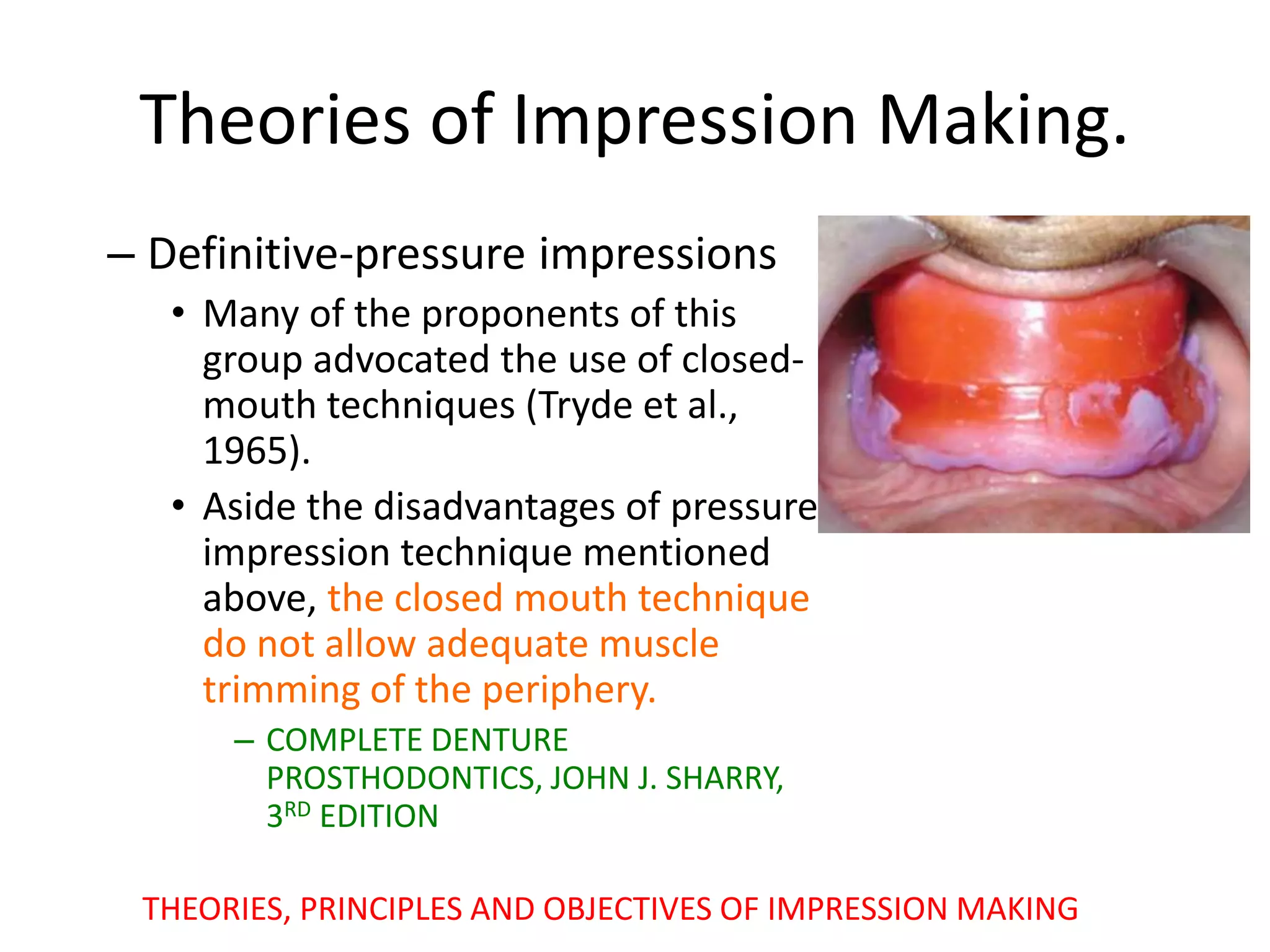 – Definitive-pressure impressions
• Many of the proponents of this
group advocated the use of closed-
mouth techniques (Tryde et al.,
1965).
• Aside the disadvantages of pressure
impression technique mentioned
above, the closed mouth technique
do not allow adequate muscle
trimming of the periphery.
– COMPLETE DENTURE
PROSTHODONTICS, JOHN J. SHARRY,
3RD EDITION
THEORIES, PRINCIPLES AND OBJECTIVES OF IMPRESSION MAKING
Theories of Impression Making.
 