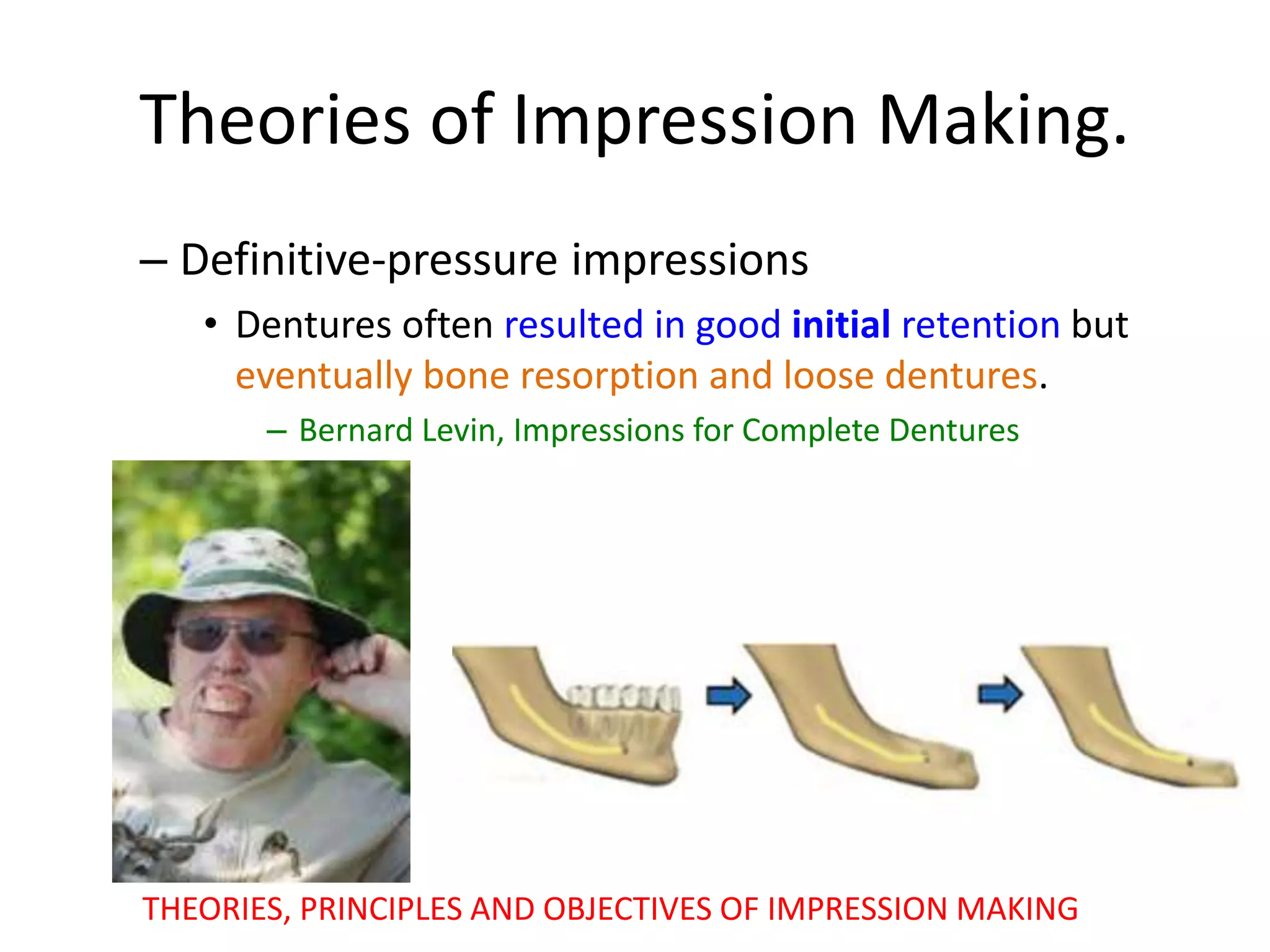 Theories of Impression Making.
– Definitive-pressure impressions
• Dentures often resulted in good initial retention but
eventually bone resorption and loose dentures.
– Bernard Levin, Impressions for Complete Dentures
THEORIES, PRINCIPLES AND OBJECTIVES OF IMPRESSION MAKING
 