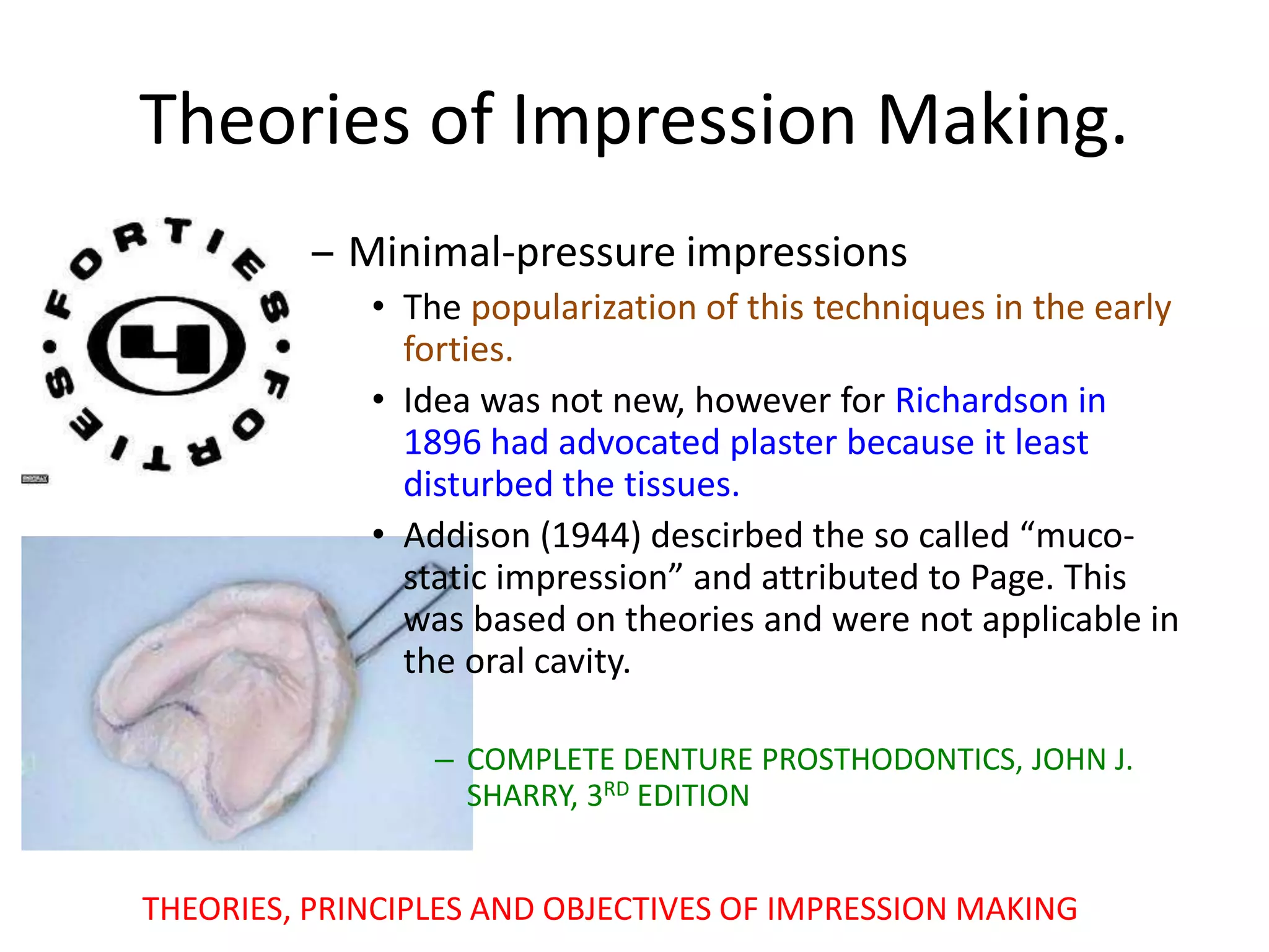 Theories of Impression Making.
– Minimal-pressure impressions
• The popularization of this techniques in the early
forties.
• Idea was not new, however for Richardson in
1896 had advocated plaster because it least
disturbed the tissues.
• Addison (1944) descirbed the so called “muco-
static impression” and attributed to Page. This
was based on theories and were not applicable in
the oral cavity.
– COMPLETE DENTURE PROSTHODONTICS, JOHN J.
SHARRY, 3RD EDITION
THEORIES, PRINCIPLES AND OBJECTIVES OF IMPRESSION MAKING
 