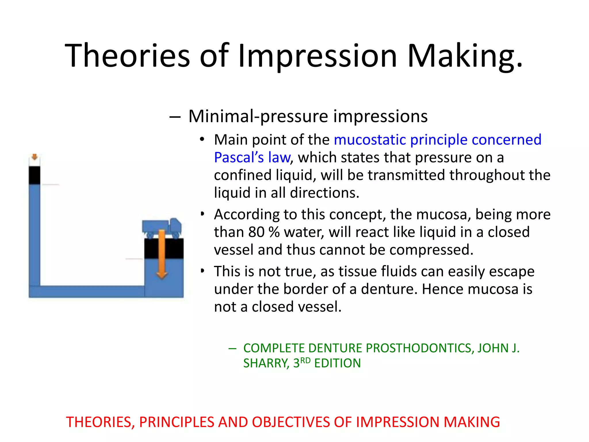 Theories of Impression Making.
– Minimal-pressure impressions
• Main point of the mucostatic principle concerned
Pascal’s law, which states that pressure on a
confined liquid, will be transmitted throughout the
liquid in all directions.
• According to this concept, the mucosa, being more
than 80 % water, will react like liquid in a closed
vessel and thus cannot be compressed.
• This is not true, as tissue fluids can easily escape
under the border of a denture. Hence mucosa is
not a closed vessel.
– COMPLETE DENTURE PROSTHODONTICS, JOHN J.
SHARRY, 3RD EDITION
THEORIES, PRINCIPLES AND OBJECTIVES OF IMPRESSION MAKING
 