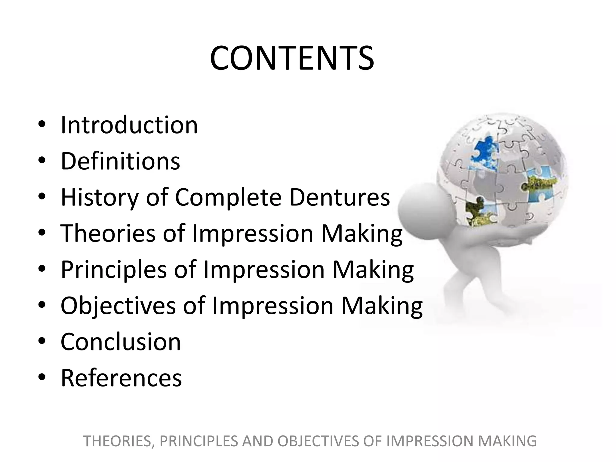 CONTENTS
• Introduction
• Definitions
• History of Complete Dentures
• Theories of Impression Making
• Principles of Impression Making
• Objectives of Impression Making
• Conclusion
• References
THEORIES, PRINCIPLES AND OBJECTIVES OF IMPRESSION MAKING
 