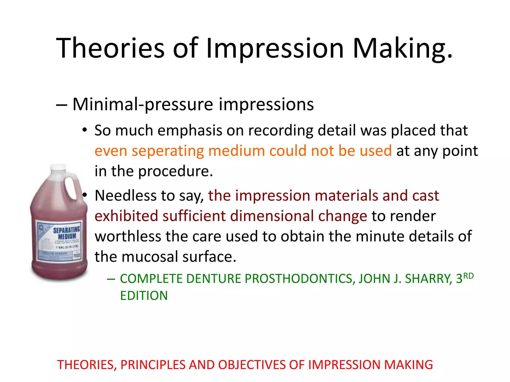 – Minimal-pressure impressions
• So much emphasis on recording detail was placed that
even seperating medium could not be used at any point
in the procedure.
• Needless to say, the impression materials and cast
exhibited sufficient dimensional change to render
worthless the care used to obtain the minute details of
the mucosal surface.
– COMPLETE DENTURE PROSTHODONTICS, JOHN J. SHARRY, 3RD
EDITION
Theories of Impression Making.
THEORIES, PRINCIPLES AND OBJECTIVES OF IMPRESSION MAKING
 