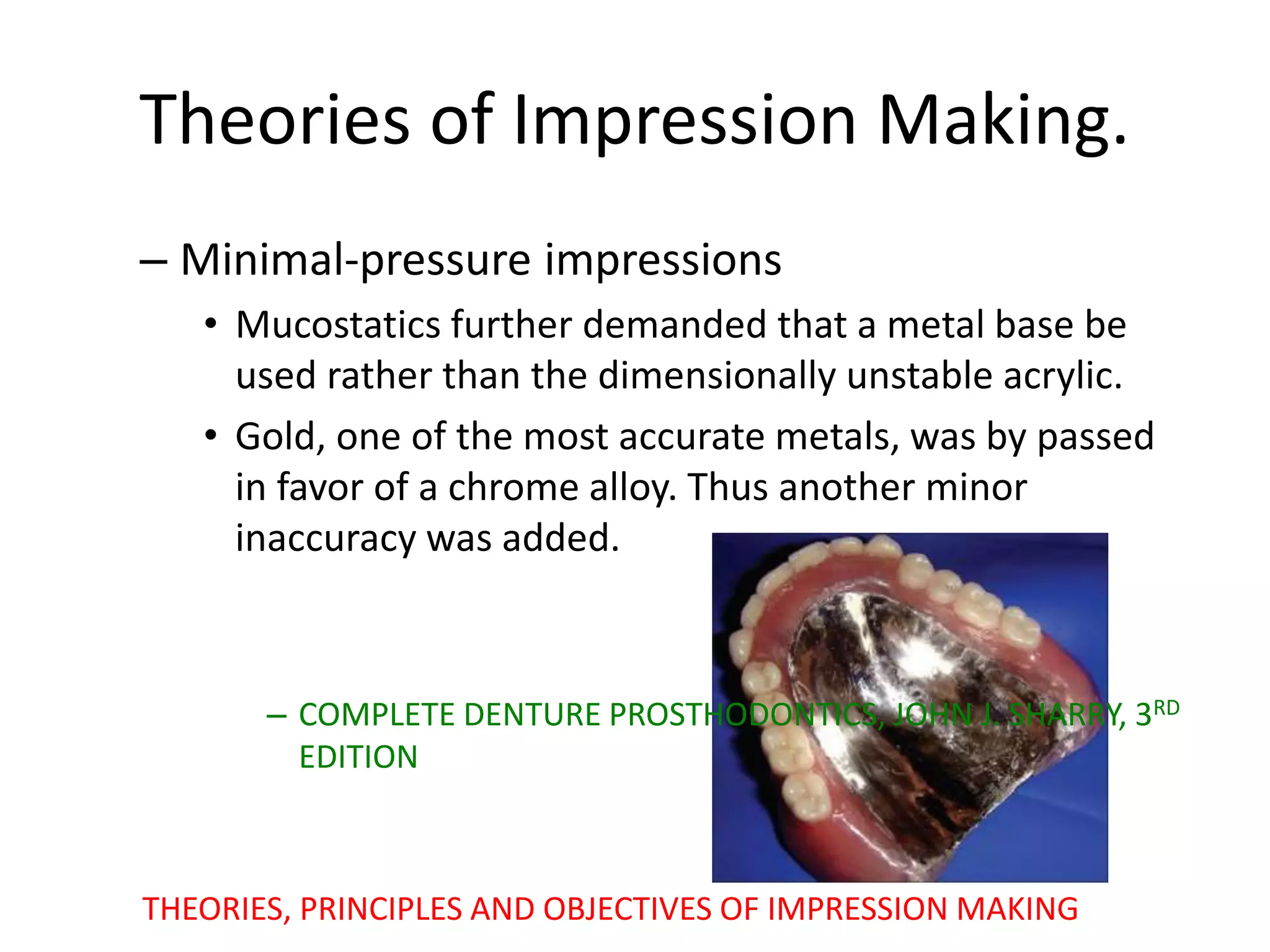 – Minimal-pressure impressions
• Mucostatics further demanded that a metal base be
used rather than the dimensionally unstable acrylic.
• Gold, one of the most accurate metals, was by passed
in favor of a chrome alloy. Thus another minor
inaccuracy was added.
– COMPLETE DENTURE PROSTHODONTICS, JOHN J. SHARRY, 3RD
EDITION
THEORIES, PRINCIPLES AND OBJECTIVES OF IMPRESSION MAKING
Theories of Impression Making.
 