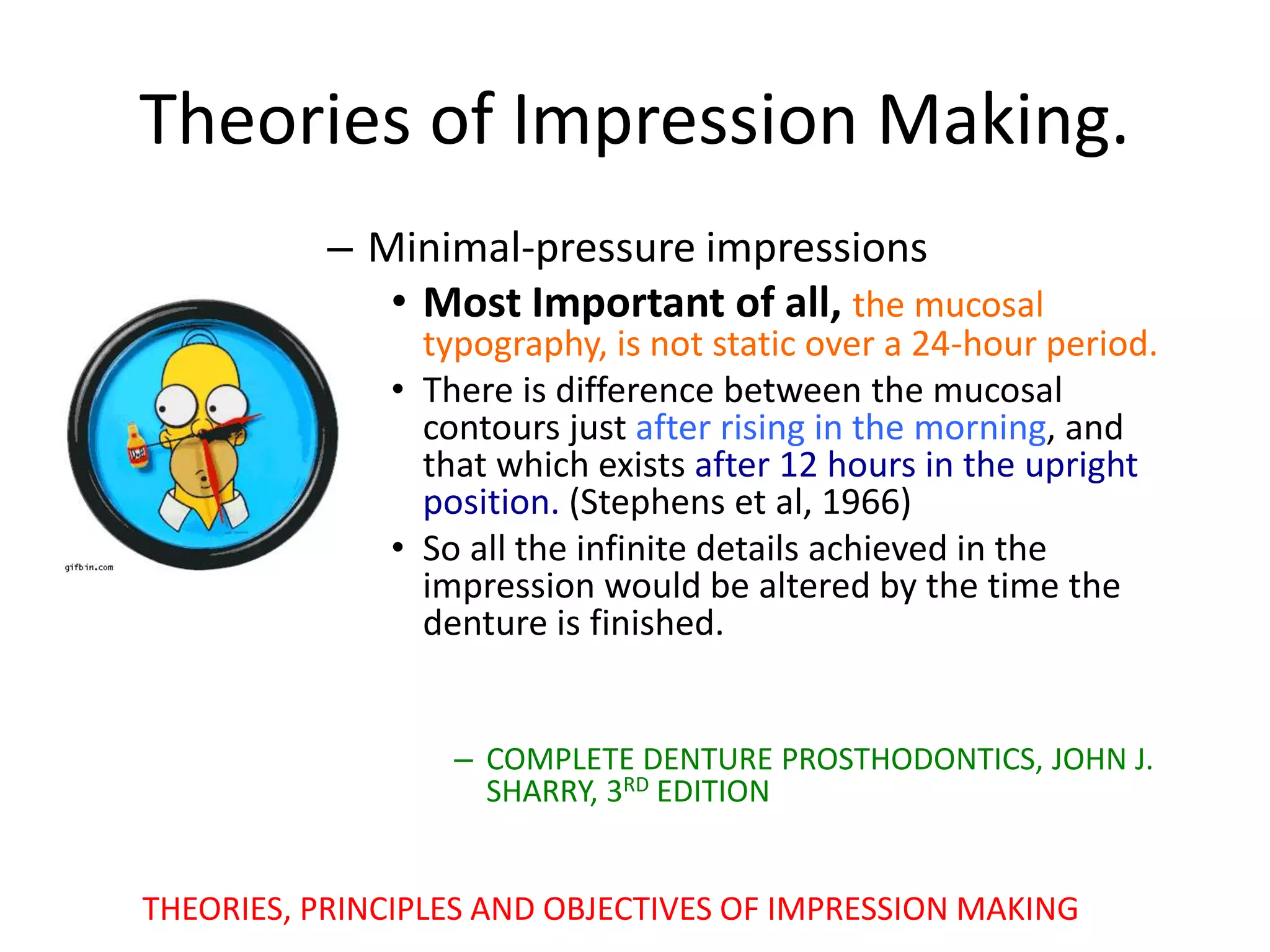 – Minimal-pressure impressions
• Most Important of all, the mucosal
typography, is not static over a 24-hour period.
• There is difference between the mucosal
contours just after rising in the morning, and
that which exists after 12 hours in the upright
position. (Stephens et al, 1966)
• So all the infinite details achieved in the
impression would be altered by the time the
denture is finished.
– COMPLETE DENTURE PROSTHODONTICS, JOHN J.
SHARRY, 3RD EDITION
Theories of Impression Making.
THEORIES, PRINCIPLES AND OBJECTIVES OF IMPRESSION MAKING
 