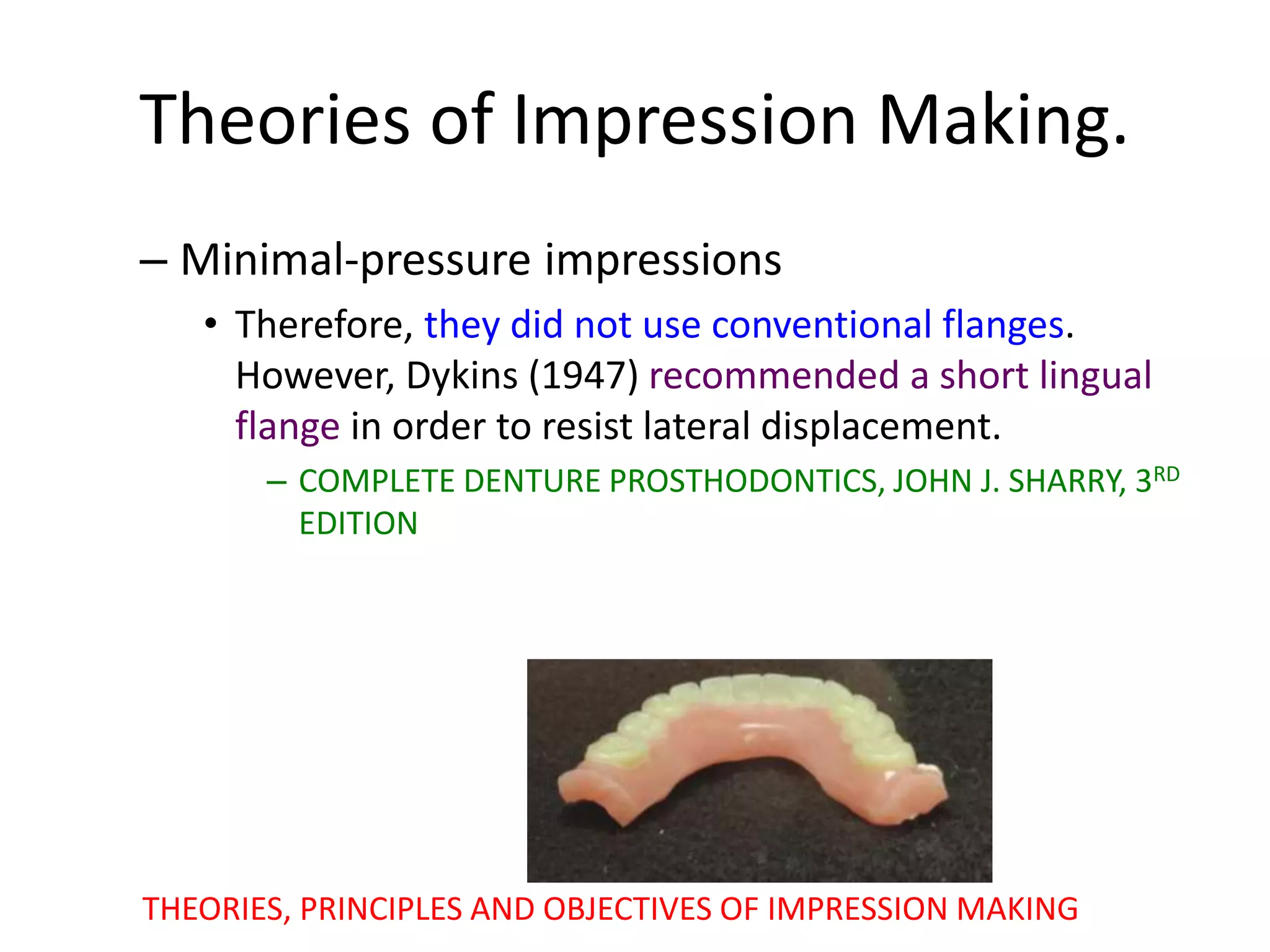 Theories of Impression Making.
– Minimal-pressure impressions
• Therefore, they did not use conventional flanges.
However, Dykins (1947) recommended a short lingual
flange in order to resist lateral displacement.
– COMPLETE DENTURE PROSTHODONTICS, JOHN J. SHARRY, 3RD
EDITION
THEORIES, PRINCIPLES AND OBJECTIVES OF IMPRESSION MAKING
 