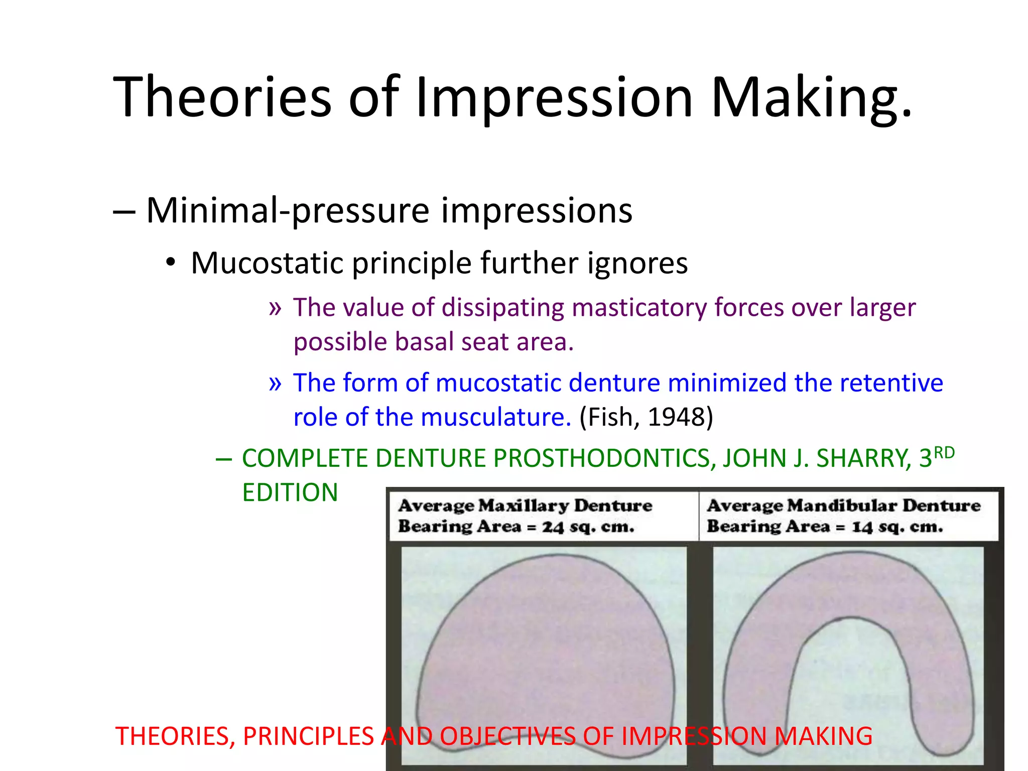 – Minimal-pressure impressions
• Mucostatic principle further ignores
» The value of dissipating masticatory forces over larger
possible basal seat area.
» The form of mucostatic denture minimized the retentive
role of the musculature. (Fish, 1948)
– COMPLETE DENTURE PROSTHODONTICS, JOHN J. SHARRY, 3RD
EDITION
THEORIES, PRINCIPLES AND OBJECTIVES OF IMPRESSION MAKING
Theories of Impression Making.
 