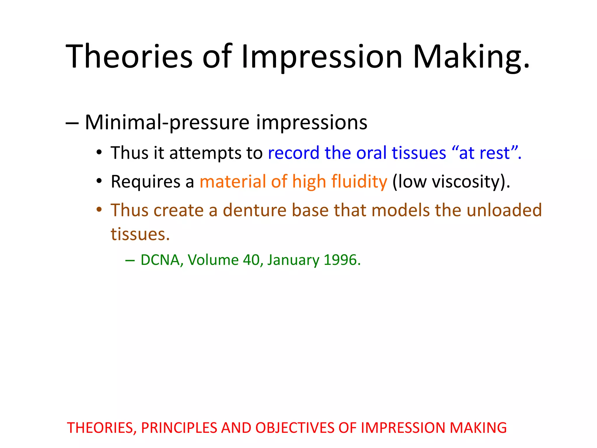 Theories of Impression Making.
– Minimal-pressure impressions
• Thus it attempts to record the oral tissues “at rest”.
• Requires a material of high fluidity (low viscosity).
• Thus create a denture base that models the unloaded
tissues.
– DCNA, Volume 40, January 1996.
THEORIES, PRINCIPLES AND OBJECTIVES OF IMPRESSION MAKING
 