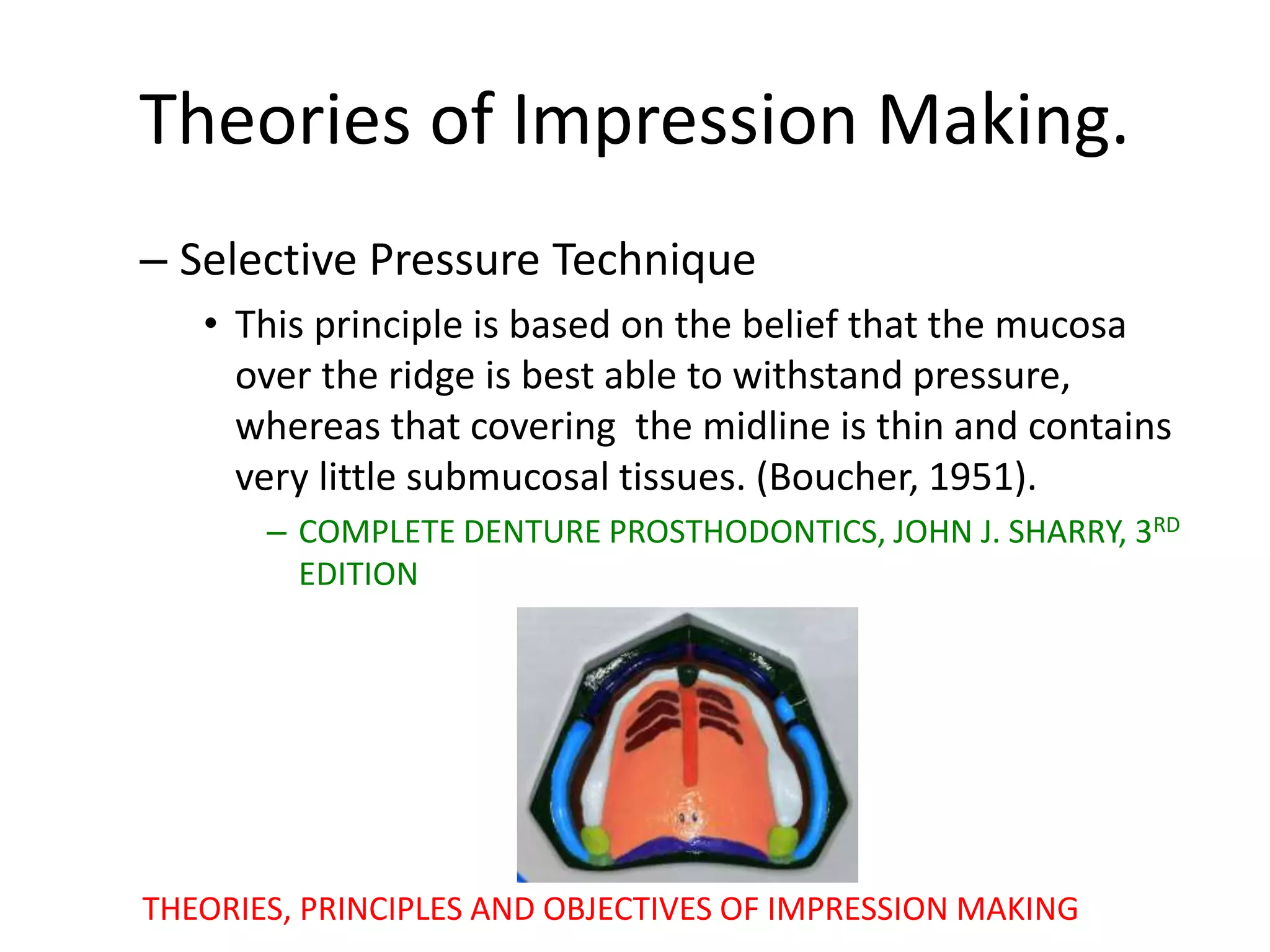 Theories of Impression Making.
– Selective Pressure Technique
• This principle is based on the belief that the mucosa
over the ridge is best able to withstand pressure,
whereas that covering the midline is thin and contains
very little submucosal tissues. (Boucher, 1951).
– COMPLETE DENTURE PROSTHODONTICS, JOHN J. SHARRY, 3RD
EDITION
THEORIES, PRINCIPLES AND OBJECTIVES OF IMPRESSION MAKING
 