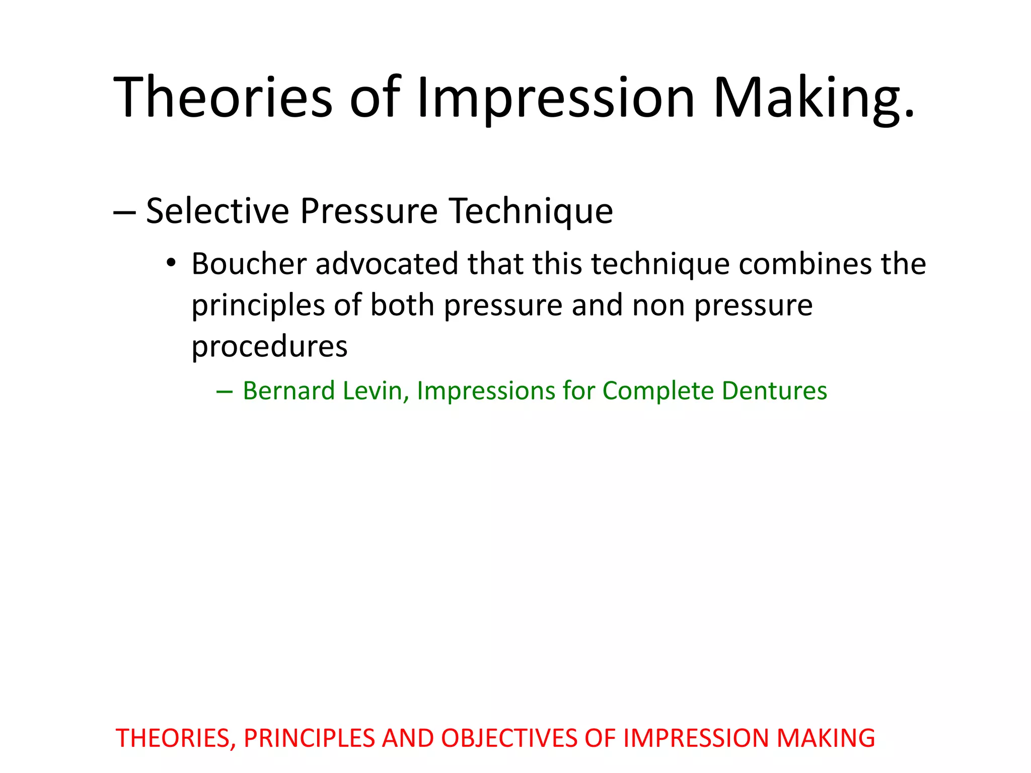 Theories of Impression Making.
– Selective Pressure Technique
• Boucher advocated that this technique combines the
principles of both pressure and non pressure
procedures
– Bernard Levin, Impressions for Complete Dentures
THEORIES, PRINCIPLES AND OBJECTIVES OF IMPRESSION MAKING
 
