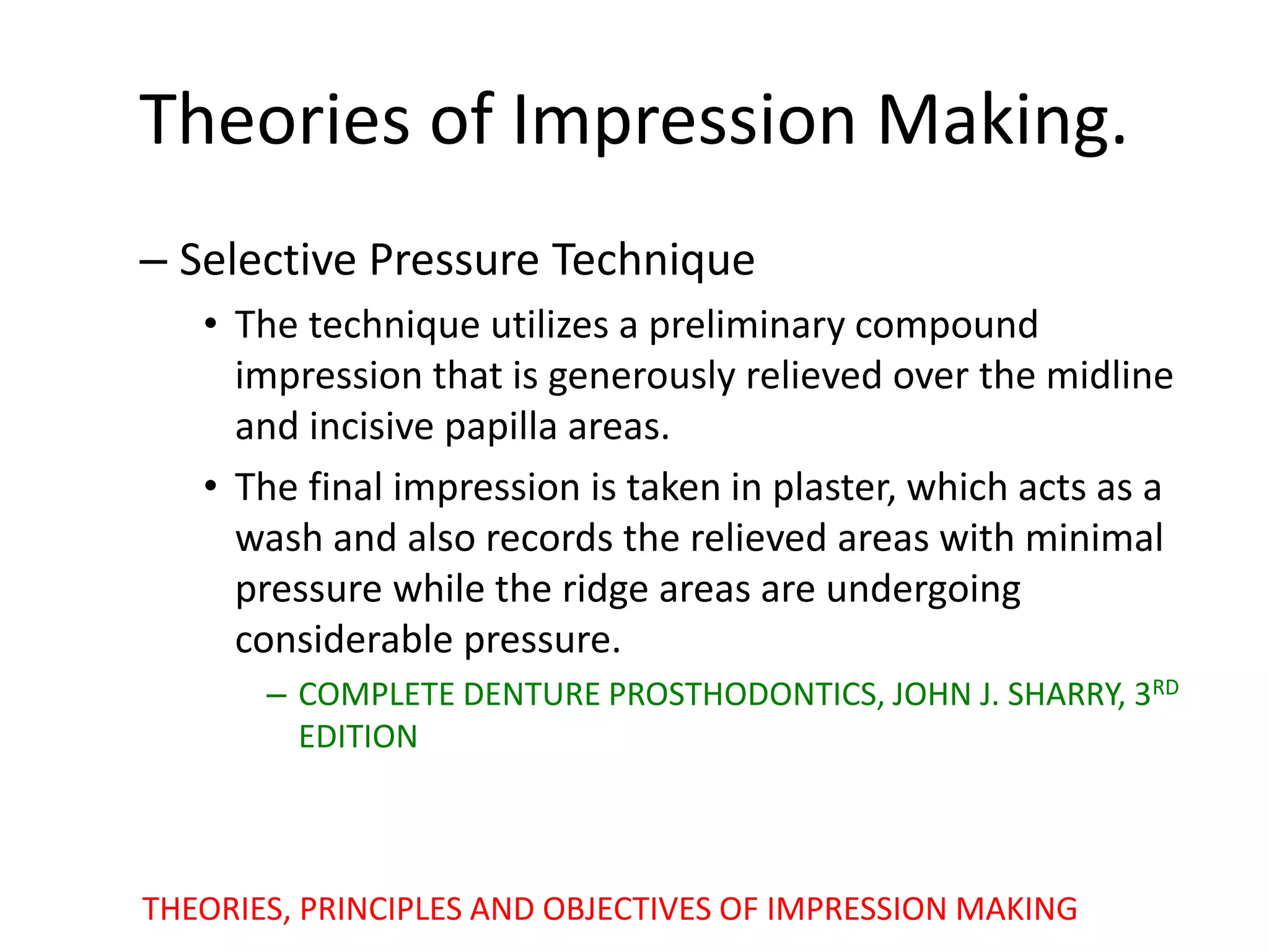 Theories of Impression Making.
– Selective Pressure Technique
• The technique utilizes a preliminary compound
impression that is generously relieved over the midline
and incisive papilla areas.
• The final impression is taken in plaster, which acts as a
wash and also records the relieved areas with minimal
pressure while the ridge areas are undergoing
considerable pressure.
– COMPLETE DENTURE PROSTHODONTICS, JOHN J. SHARRY, 3RD
EDITION
THEORIES, PRINCIPLES AND OBJECTIVES OF IMPRESSION MAKING
 