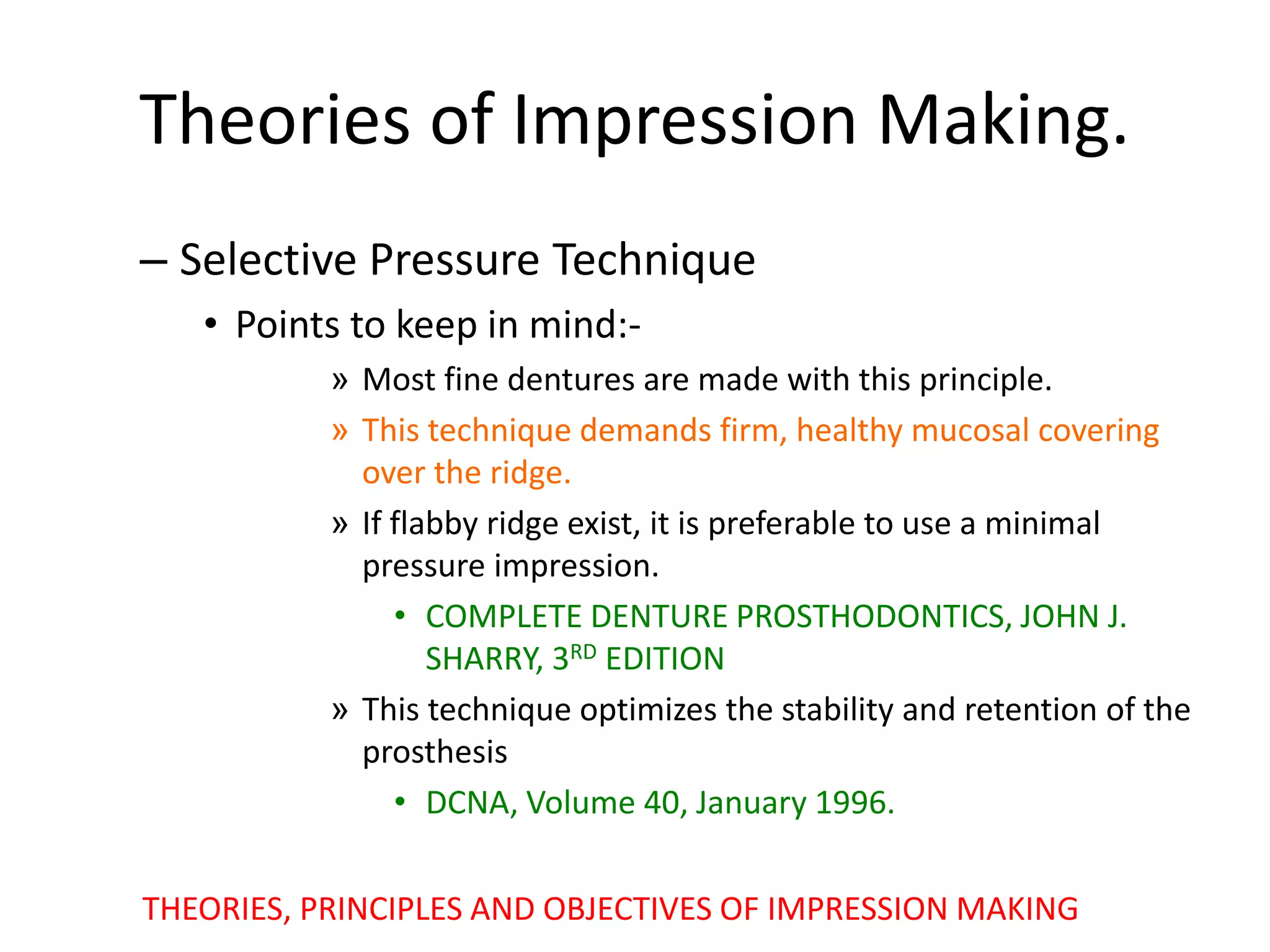 Theories of Impression Making.
– Selective Pressure Technique
• Points to keep in mind:-
» Most fine dentures are made with this principle.
» This technique demands firm, healthy mucosal covering
over the ridge.
» If flabby ridge exist, it is preferable to use a minimal
pressure impression.
• COMPLETE DENTURE PROSTHODONTICS, JOHN J.
SHARRY, 3RD EDITION
» This technique optimizes the stability and retention of the
prosthesis
• DCNA, Volume 40, January 1996.
THEORIES, PRINCIPLES AND OBJECTIVES OF IMPRESSION MAKING
 