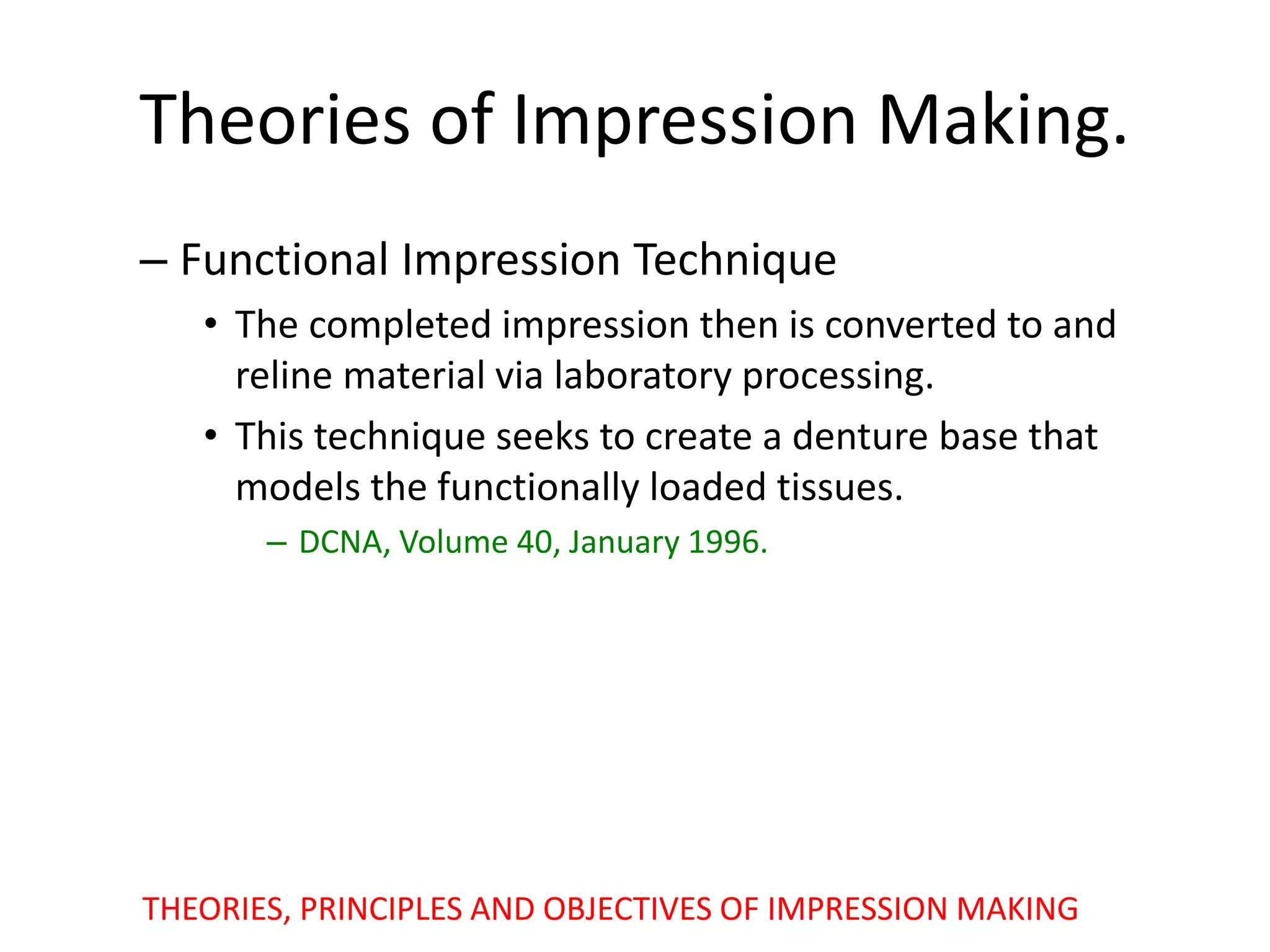 Theories of Impression Making.
– Functional Impression Technique
• The completed impression then is converted to and
reline material via laboratory processing.
• This technique seeks to create a denture base that
models the functionally loaded tissues.
– DCNA, Volume 40, January 1996.
THEORIES, PRINCIPLES AND OBJECTIVES OF IMPRESSION MAKING
 