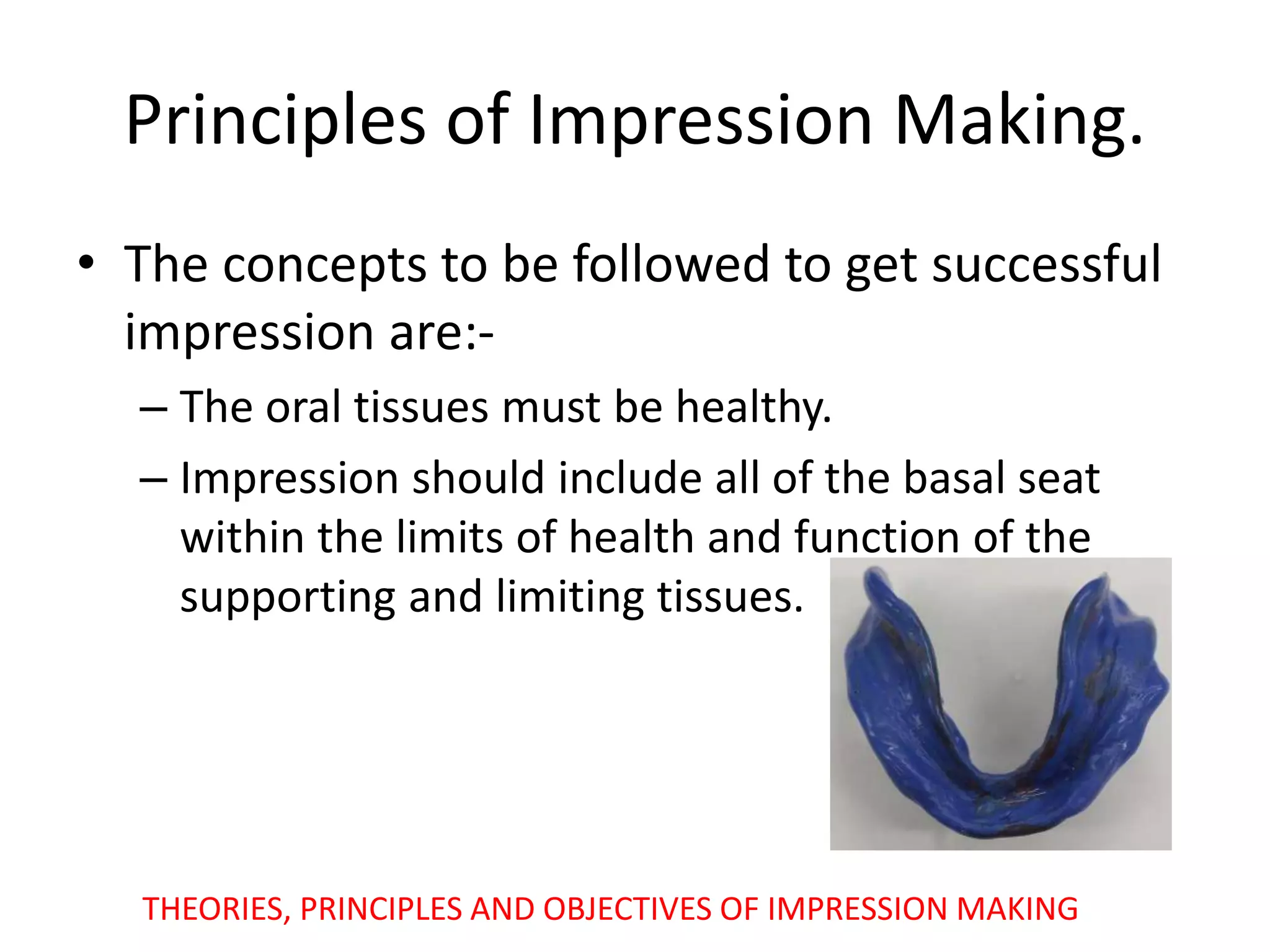 Principles of Impression Making.
• The concepts to be followed to get successful
impression are:-
– The oral tissues must be healthy.
– Impression should include all of the basal seat
within the limits of health and function of the
supporting and limiting tissues.
THEORIES, PRINCIPLES AND OBJECTIVES OF IMPRESSION MAKING
 