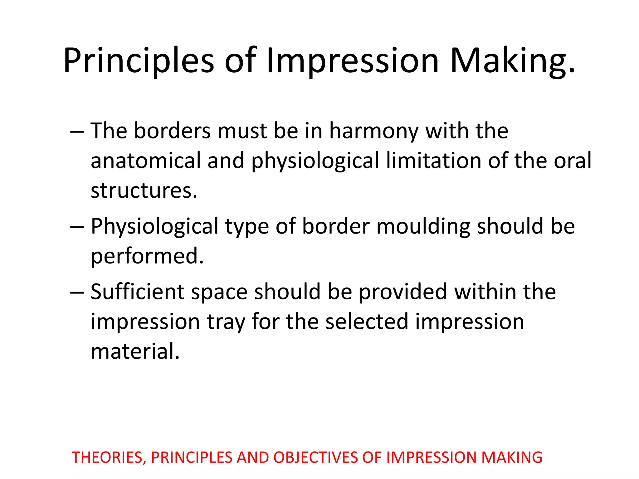 Principles of Impression Making.
– The borders must be in harmony with the
anatomical and physiological limitation of the oral
structures.
– Physiological type of border moulding should be
performed.
– Sufficient space should be provided within the
impression tray for the selected impression
material.
THEORIES, PRINCIPLES AND OBJECTIVES OF IMPRESSION MAKING
 