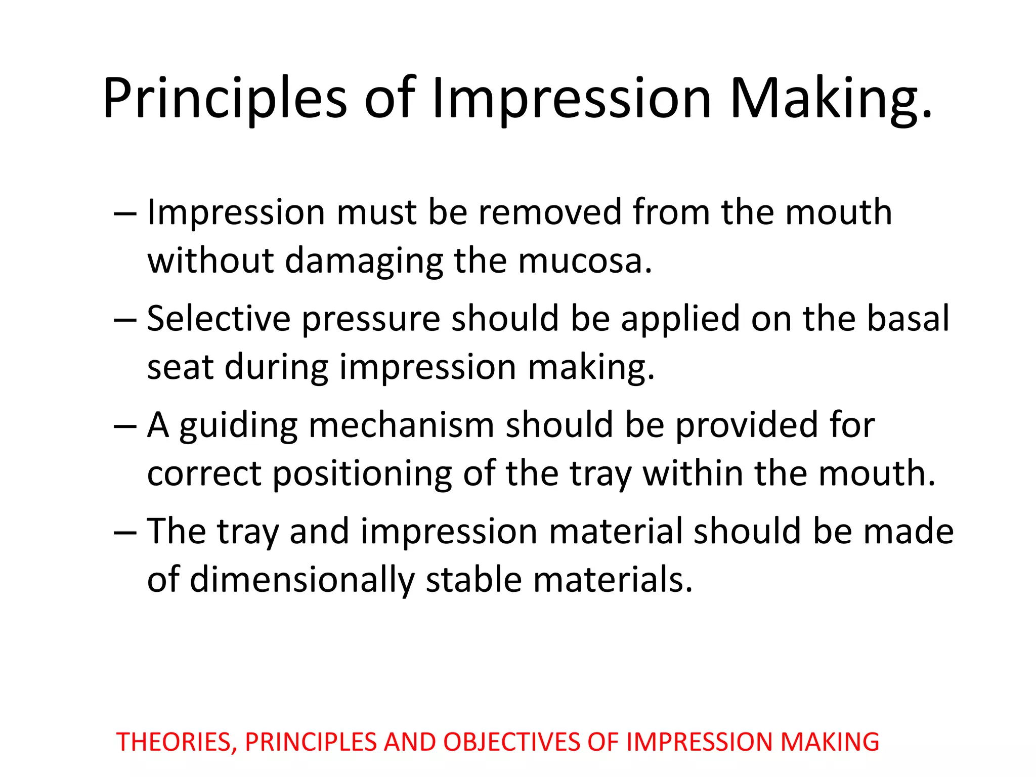 Principles of Impression Making.
– Impression must be removed from the mouth
without damaging the mucosa.
– Selective pressure should be applied on the basal
seat during impression making.
– A guiding mechanism should be provided for
correct positioning of the tray within the mouth.
– The tray and impression material should be made
of dimensionally stable materials.
THEORIES, PRINCIPLES AND OBJECTIVES OF IMPRESSION MAKING
 